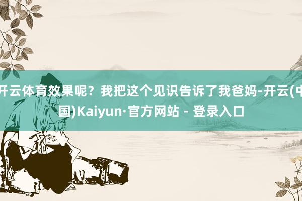 开云体育效果呢？我把这个见识告诉了我爸妈-开云(中国)Kaiyun·官方网站 - 登录入口