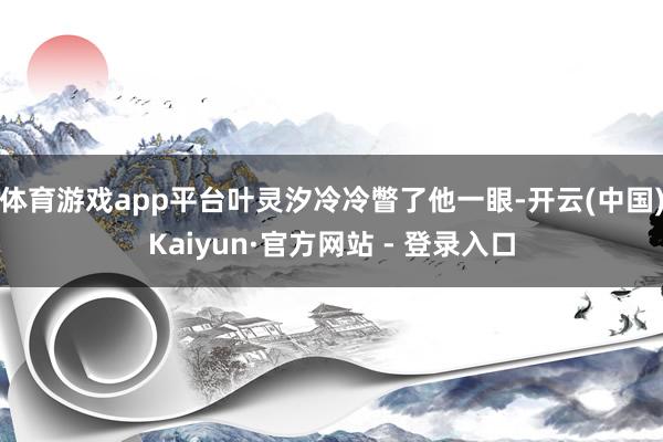 体育游戏app平台叶灵汐冷冷瞥了他一眼-开云(中国)Kaiyun·官方网站 - 登录入口