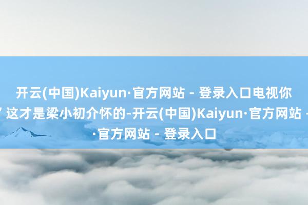 开云(中国)Kaiyun·官方网站 - 登录入口电视你看了吗？”这才是梁小初介怀的-开云(中国)Kaiyun·官方网站 - 登录入口