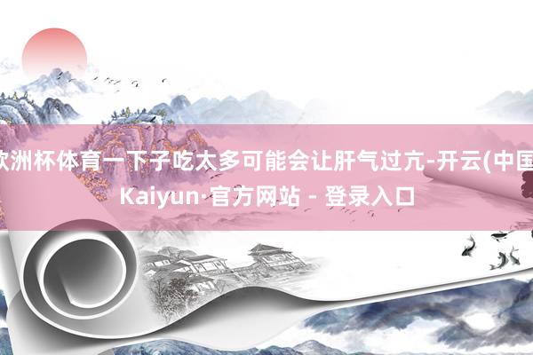 欧洲杯体育一下子吃太多可能会让肝气过亢-开云(中国)Kaiyun·官方网站 - 登录入口