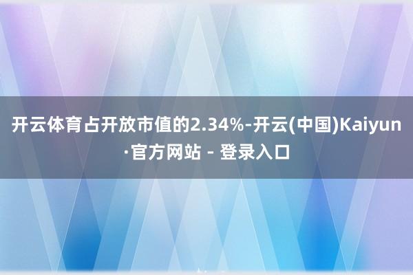 开云体育占开放市值的2.34%-开云(中国)Kaiyun·官方网站 - 登录入口