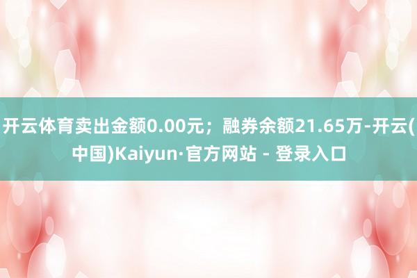 开云体育卖出金额0.00元；融券余额21.65万-开云(中国)Kaiyun·官方网站 - 登录入口