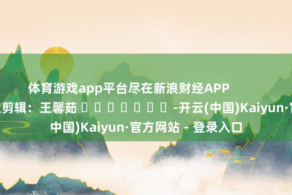 体育游戏app平台尽在新浪财经APP            						包袱剪辑：王馨茹 							-开云(中国)Kaiyun·官方网站 - 登录入口
