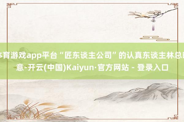 体育游戏app平台“匠东谈主公司”的认真东谈主林总暗意-开云(中国)Kaiyun·官方网站 - 登录入口