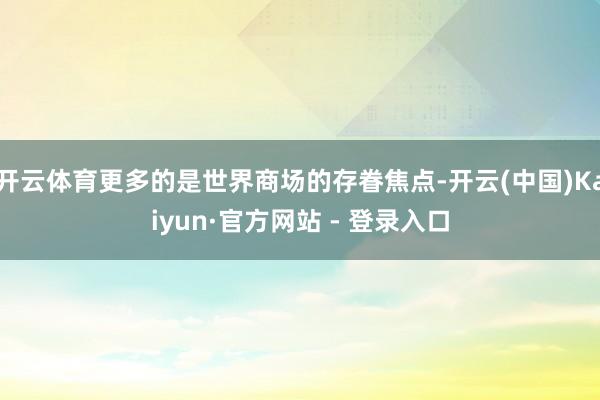 开云体育更多的是世界商场的存眷焦点-开云(中国)Kaiyun·官方网站 - 登录入口