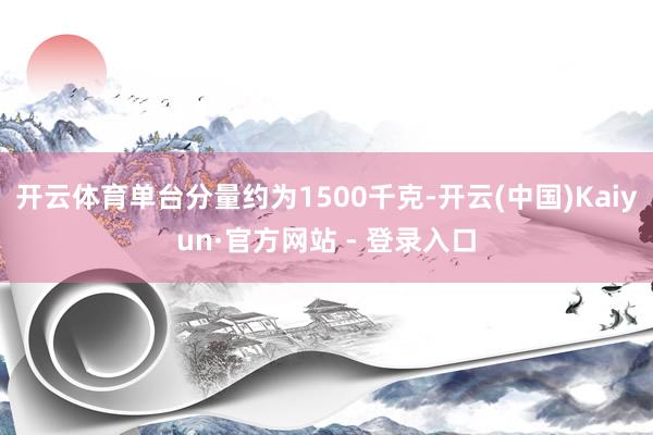 开云体育单台分量约为1500千克-开云(中国)Kaiyun·官方网站 - 登录入口