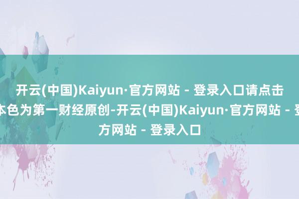 开云(中国)Kaiyun·官方网站 - 登录入口请点击这里此本色为第一财经原创-开云(中国)Kaiyun·官方网站 - 登录入口