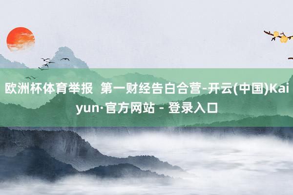 欧洲杯体育举报  第一财经告白合营-开云(中国)Kaiyun·官方网站 - 登录入口