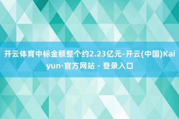开云体育中标金额整个约2.23亿元-开云(中国)Kaiyun·官方网站 - 登录入口