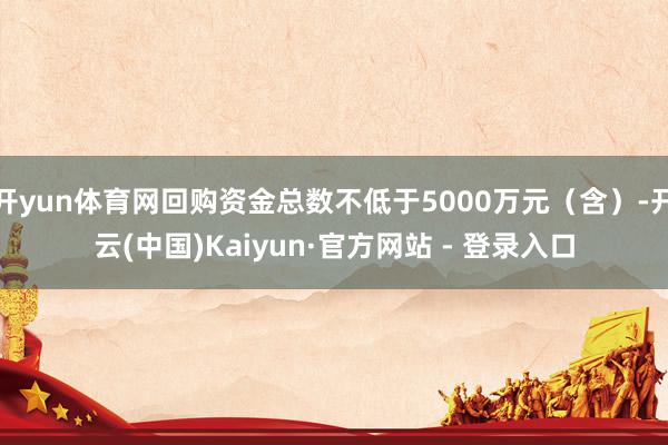 开yun体育网回购资金总数不低于5000万元（含）-开云(中国)Kaiyun·官方网站 - 登录入口