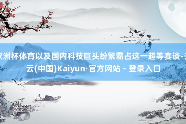 欧洲杯体育以及国内科技巨头纷繁霸占这一超等赛谈-开云(中国)Kaiyun·官方网站 - 登录入口