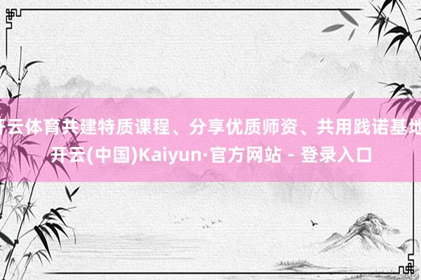 开云体育共建特质课程、分享优质师资、共用践诺基地-开云(中国)Kaiyun·官方网站 - 登录入口