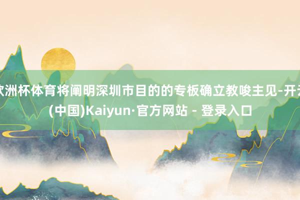 欧洲杯体育将阐明深圳市目的的专板确立教唆主见-开云(中国)Kaiyun·官方网站 - 登录入口