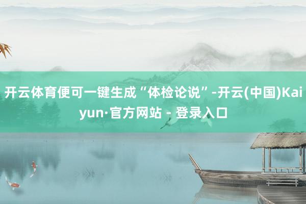 开云体育便可一键生成“体检论说”-开云(中国)Kaiyun·官方网站 - 登录入口