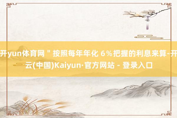 开yun体育网＂按照每年年化 6％把握的利息来算-开云(中国)Kaiyun·官方网站 - 登录入口