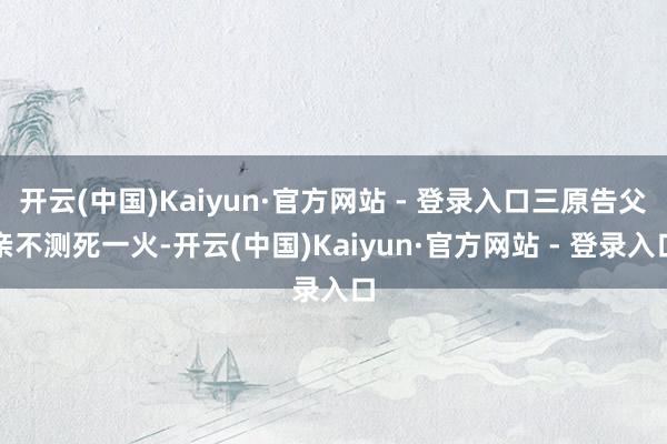 开云(中国)Kaiyun·官方网站 - 登录入口三原告父亲不测死一火-开云(中国)Kaiyun·官方网站 - 登录入口