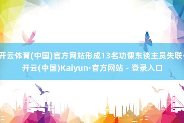 开云体育(中国)官方网站形成13名功课东谈主员失联-开云(中国)Kaiyun·官方网站 - 登录入口