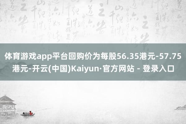 体育游戏app平台回购价为每股56.35港元-57.75港元-开云(中国)Kaiyun·官方网站 - 登录入口