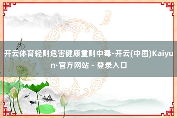 开云体育轻则危害健康重则中毒-开云(中国)Kaiyun·官方网站 - 登录入口