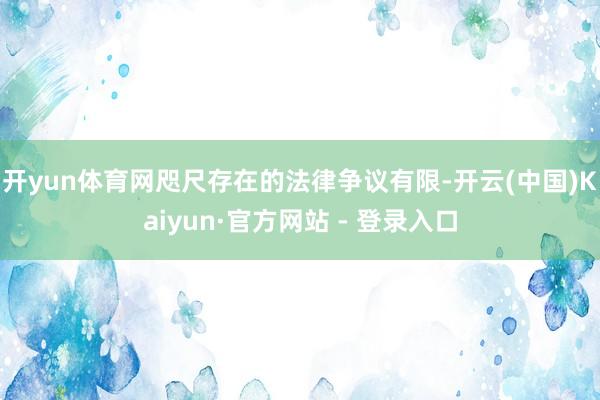 开yun体育网咫尺存在的法律争议有限-开云(中国)Kaiyun·官方网站 - 登录入口