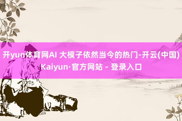开yun体育网AI 大模子依然当今的热门-开云(中国)Kaiyun·官方网站 - 登录入口
