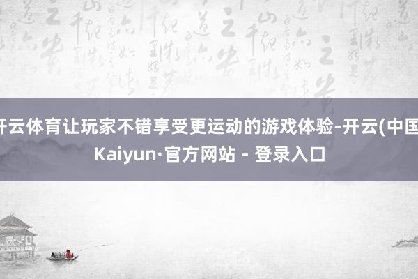 开云体育让玩家不错享受更运动的游戏体验-开云(中国)Kaiyun·官方网站 - 登录入口