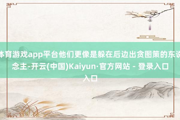 体育游戏app平台他们更像是躲在后边出贪图策的东说念主-开云(中国)Kaiyun·官方网站 - 登录入口