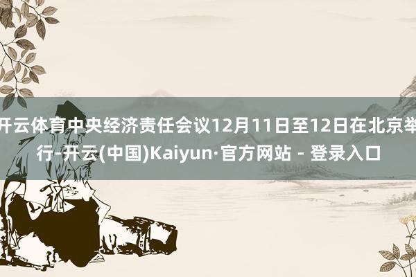 开云体育中央经济责任会议12月11日至12日在北京举行-开云(中国)Kaiyun·官方网站 - 登录入口