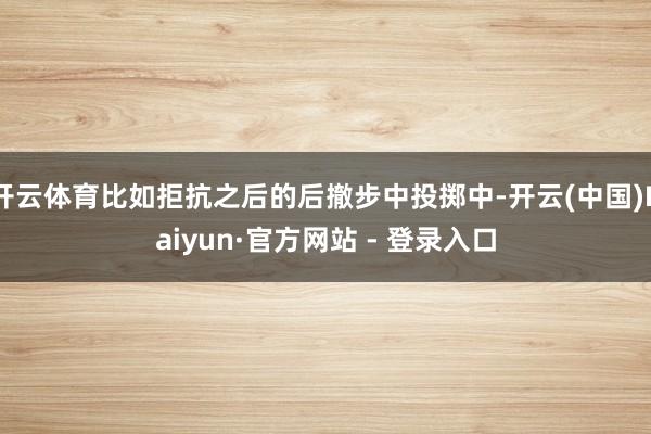 开云体育比如拒抗之后的后撤步中投掷中-开云(中国)Kaiyun·官方网站 - 登录入口