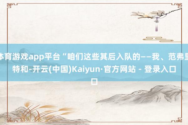 体育游戏app平台“咱们这些其后入队的——我、范弗里特和-开云(中国)Kaiyun·官方网站 - 登录入口