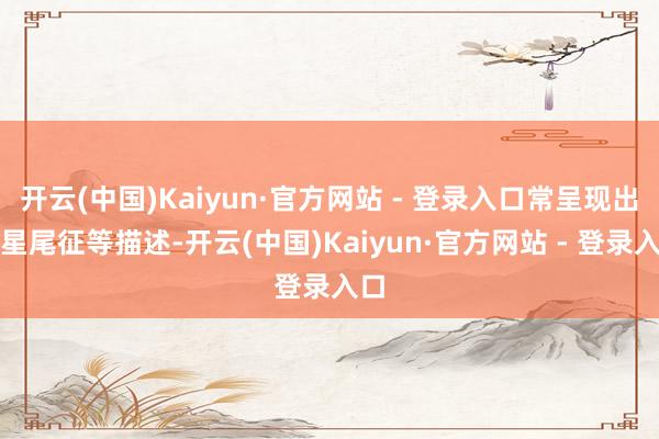 开云(中国)Kaiyun·官方网站 - 登录入口常呈现出彗星尾征等描述-开云(中国)Kaiyun·官方网站 - 登录入口