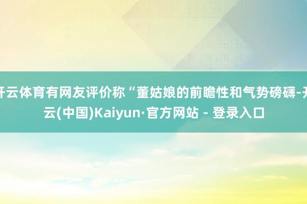 开云体育有网友评价称“董姑娘的前瞻性和气势磅礴-开云(中国)Kaiyun·官方网站 - 登录入口
