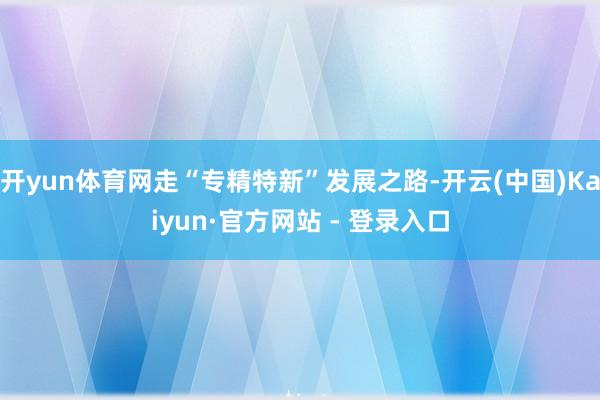 开yun体育网走“专精特新”发展之路-开云(中国)Kaiyun·官方网站 - 登录入口