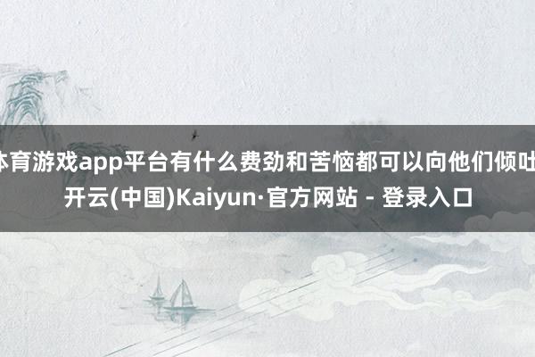体育游戏app平台有什么费劲和苦恼都可以向他们倾吐-开云(中国)Kaiyun·官方网站 - 登录入口