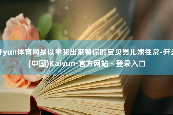 开yun体育网是以拿我出来替你的宝贝男儿嫁往常-开云(中国)Kaiyun·官方网站 - 登录入口