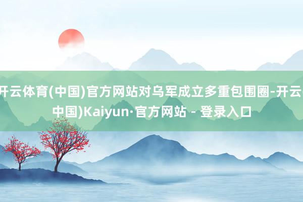 开云体育(中国)官方网站对乌军成立多重包围圈-开云(中国)Kaiyun·官方网站 - 登录入口
