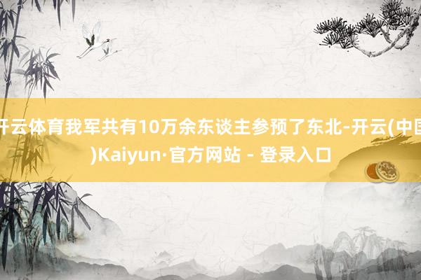 开云体育我军共有10万余东谈主参预了东北-开云(中国)Kaiyun·官方网站 - 登录入口