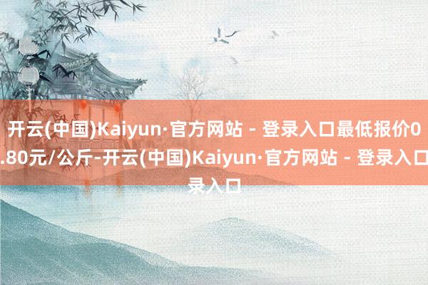 开云(中国)Kaiyun·官方网站 - 登录入口最低报价0.80元/公斤-开云(中国)Kaiyun·官方网站 - 登录入口