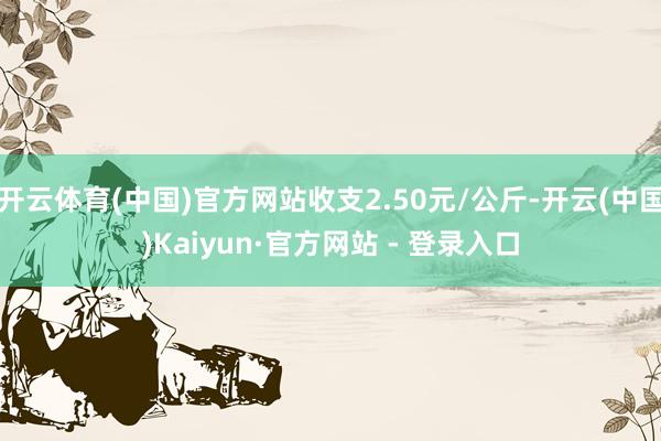 开云体育(中国)官方网站收支2.50元/公斤-开云(中国)Kaiyun·官方网站 - 登录入口