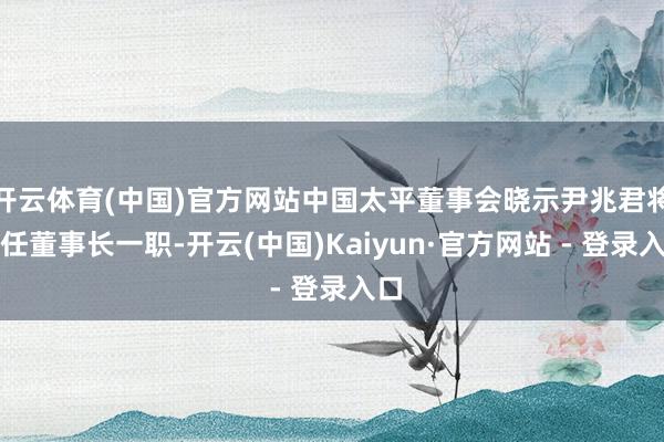 开云体育(中国)官方网站中国太平董事会晓示尹兆君将接任董事长一职-开云(中国)Kaiyun·官方网站 - 登录入口
