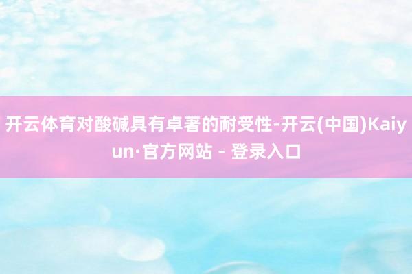 开云体育对酸碱具有卓著的耐受性-开云(中国)Kaiyun·官方网站 - 登录入口