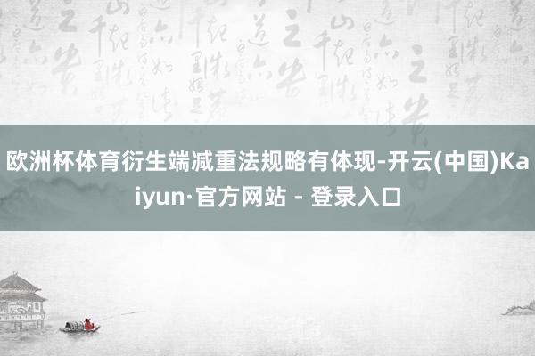 欧洲杯体育　　衍生端减重法规略有体现-开云(中国)Kaiyun·官方网站 - 登录入口