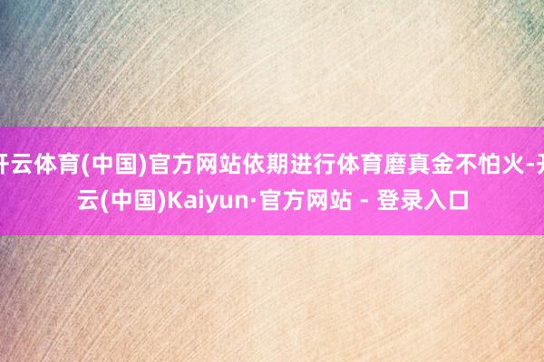 开云体育(中国)官方网站依期进行体育磨真金不怕火-开云(中国)Kaiyun·官方网站 - 登录入口