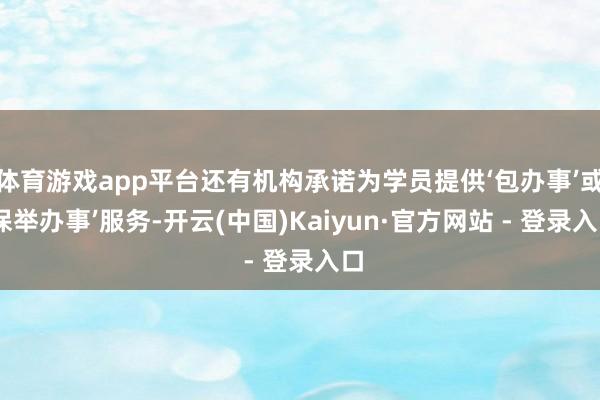 体育游戏app平台还有机构承诺为学员提供‘包办事’或‘保举办事’服务-开云(中国)Kaiyun·官方网站 - 登录入口