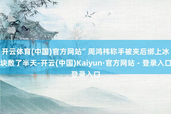 开云体育(中国)官方网站”　　周鸿祎称手被夹后绑上冰块敷了半天-开云(中国)Kaiyun·官方网站 - 登录入口