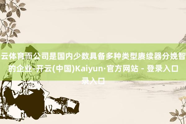 开云体育而公司是国内少数具备多种类型赓续器分娩智商的企业-开云(中国)Kaiyun·官方网站 - 登录入口