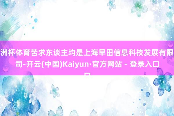 欧洲杯体育苦求东谈主均是上海早田信息科技发展有限公司-开云(中国)Kaiyun·官方网站 - 登录入口