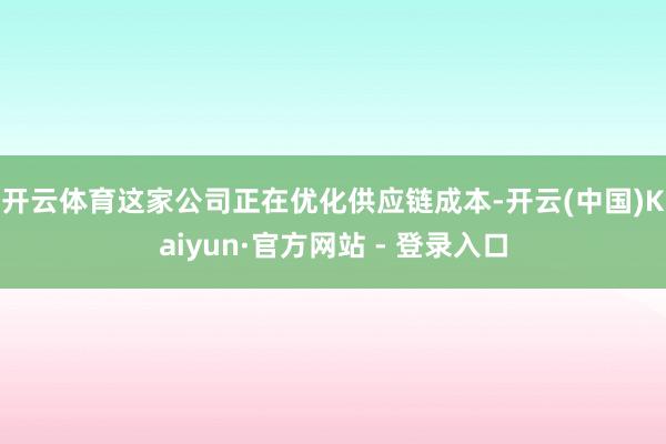 开云体育　　这家公司正在优化供应链成本-开云(中国)Kaiyun·官方网站 - 登录入口