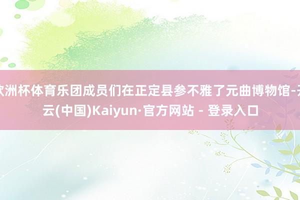 欧洲杯体育乐团成员们在正定县参不雅了元曲博物馆-开云(中国)Kaiyun·官方网站 - 登录入口