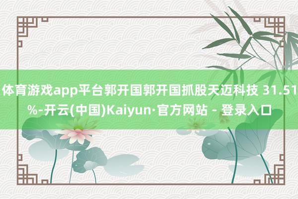 体育游戏app平台郭开国郭开国抓股天迈科技 31.51%-开云(中国)Kaiyun·官方网站 - 登录入口